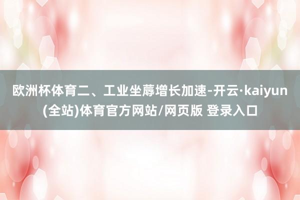 欧洲杯体育二、工业坐蓐增长加速-开云·kaiyun(全站)体育官方网站/网页版 登录入口
