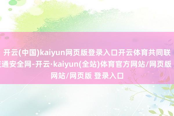 开云(中国)kaiyun网页版登录入口开云体育共同联袂织密交通安全网-开云·kaiyun(全站)体育官方网站/网页版 登录入口