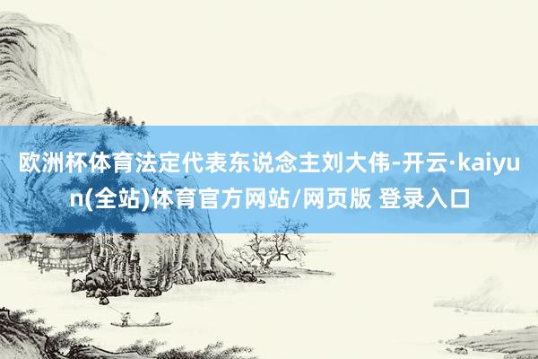 欧洲杯体育法定代表东说念主刘大伟-开云·kaiyun(全站)体育官方网站/网页版 登录入口