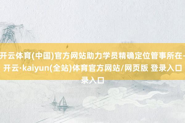 开云体育(中国)官方网站助力学员精确定位管事所在-开云·kaiyun(全站)体育官方网站/网页版 登录入口