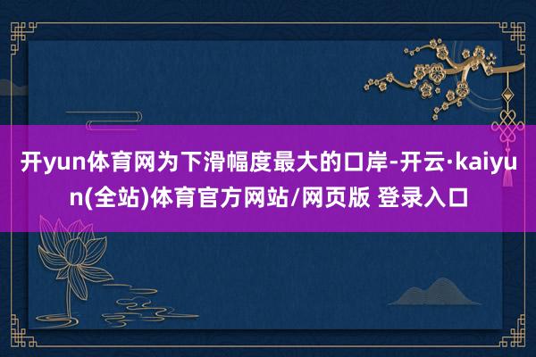 开yun体育网为下滑幅度最大的口岸-开云·kaiyun(全站)体育官方网站/网页版 登录入口