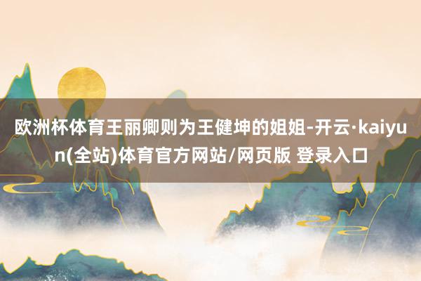 欧洲杯体育王丽卿则为王健坤的姐姐-开云·kaiyun(全站)体育官方网站/网页版 登录入口