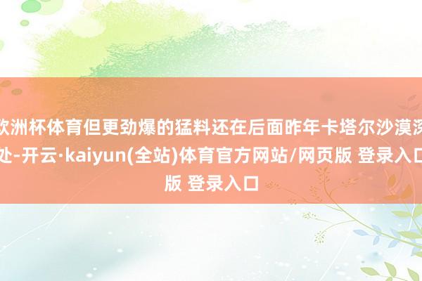 欧洲杯体育但更劲爆的猛料还在后面昨年卡塔尔沙漠深处-开云·kaiyun(全站)体育官方网站/网页版 登录入口