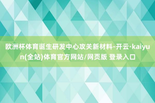欧洲杯体育诞生研发中心攻关新材料-开云·kaiyun(全站)体育官方网站/网页版 登录入口
