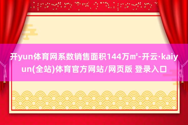 开yun体育网系数销售面积144万㎡-开云·kaiyun(全站)体育官方网站/网页版 登录入口