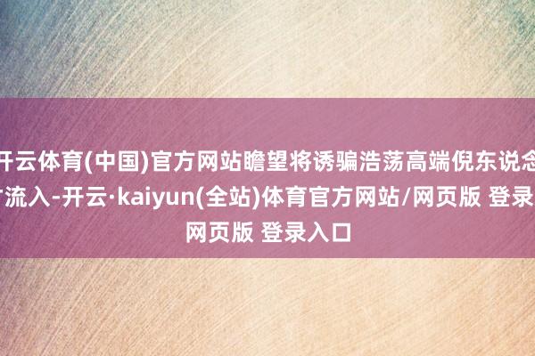 开云体育(中国)官方网站瞻望将诱骗浩荡高端倪东说念主才流入-开云·kaiyun(全站)体育官方网站/网页版 登录入口