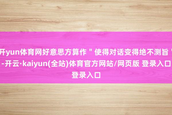 开yun体育网好意思方算作＂使得对话变得绝不测旨＂-开云·kaiyun(全站)体育官方网站/网页版 登录入口