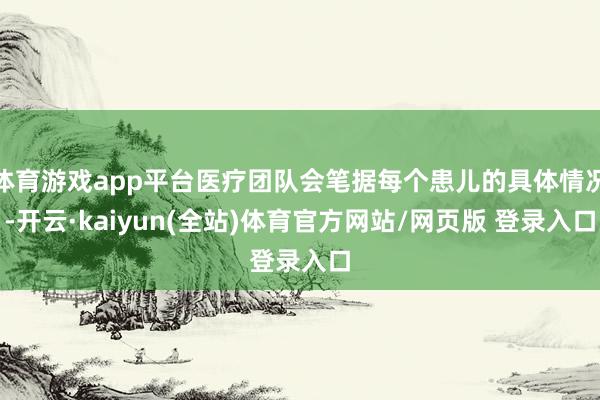 体育游戏app平台医疗团队会笔据每个患儿的具体情况-开云·kaiyun(全站)体育官方网站/网页版 登录入口