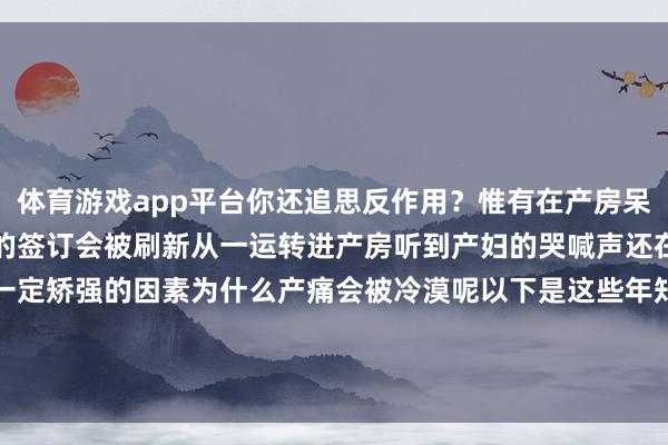 体育游戏app平台你还追思反作用？惟有在产房呆过这整夜完全对坐褥疾苦的签订会被刷新从一运转进产房听到产妇的哭喊声还在质疑产痛是不是含有一定矫强的因素为什么产痛会被冷漠呢以下是这些年知麻糖对于无痛坐褥的发布于：浙江省-开云·kaiyun(全站)体育官方网站/网页版 登录入口