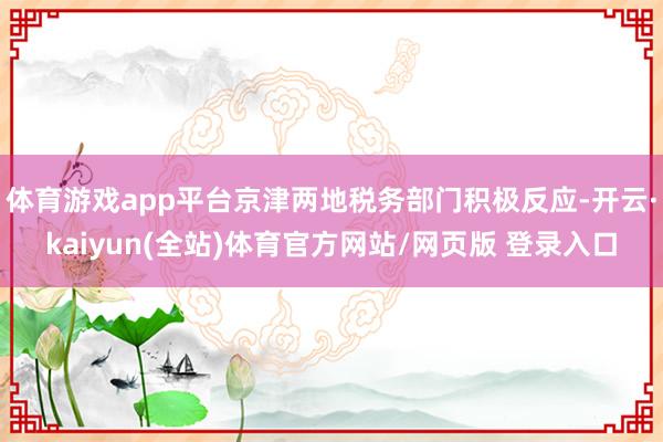 体育游戏app平台京津两地税务部门积极反应-开云·kaiyun(全站)体育官方网站/网页版 登录入口