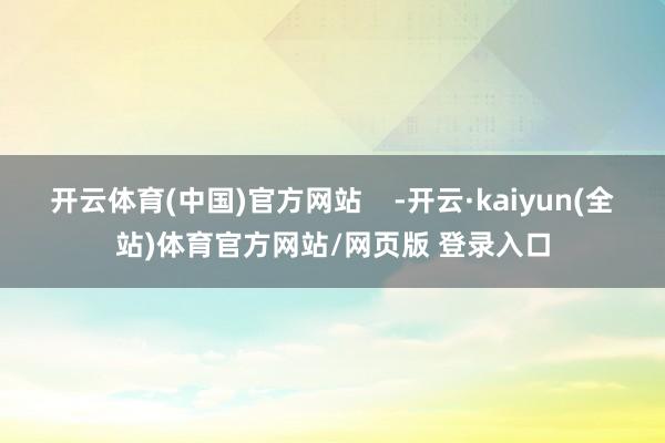 开云体育(中国)官方网站    -开云·kaiyun(全站)体育官方网站/网页版 登录入口