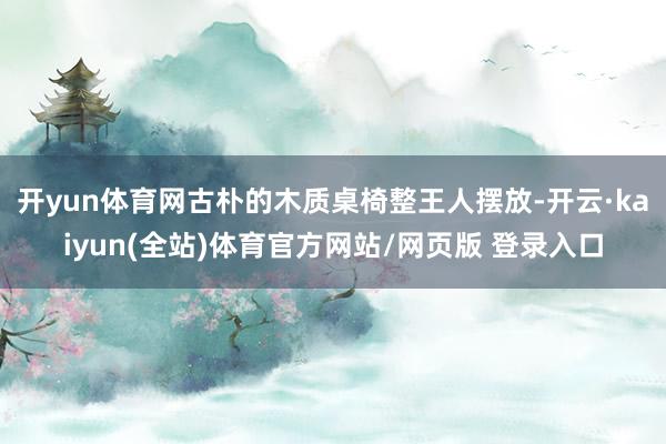 开yun体育网古朴的木质桌椅整王人摆放-开云·kaiyun(全站)体育官方网站/网页版 登录入口