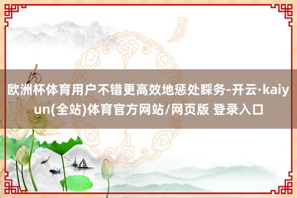 欧洲杯体育用户不错更高效地惩处睬务-开云·kaiyun(全站)体育官方网站/网页版 登录入口