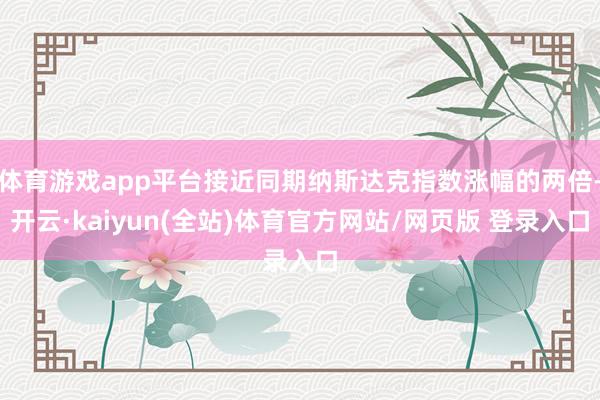 体育游戏app平台接近同期纳斯达克指数涨幅的两倍-开云·kaiyun(全站)体育官方网站/网页版 登录入口