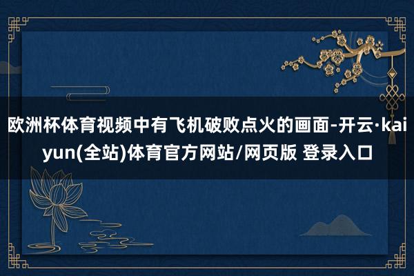 欧洲杯体育视频中有飞机破败点火的画面-开云·kaiyun(全站)体育官方网站/网页版 登录入口