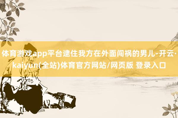 体育游戏app平台逮住我方在外面闯祸的男儿-开云·kaiyun(全站)体育官方网站/网页版 登录入口