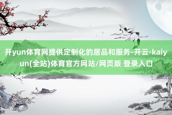 开yun体育网提供定制化的居品和服务-开云·kaiyun(全站)体育官方网站/网页版 登录入口