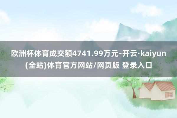 欧洲杯体育成交额4741.99万元-开云·kaiyun(全站)体育官方网站/网页版 登录入口