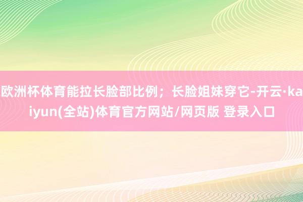 欧洲杯体育能拉长脸部比例；长脸姐妹穿它-开云·kaiyun(全站)体育官方网站/网页版 登录入口