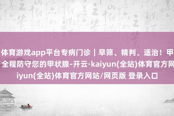 体育游戏app平台专病门诊｜早筛、精判、适治！甲状腺结节专病门诊，全程防守您的甲状腺-开云·kaiyun(全站)体育官方网站/网页版 登录入口