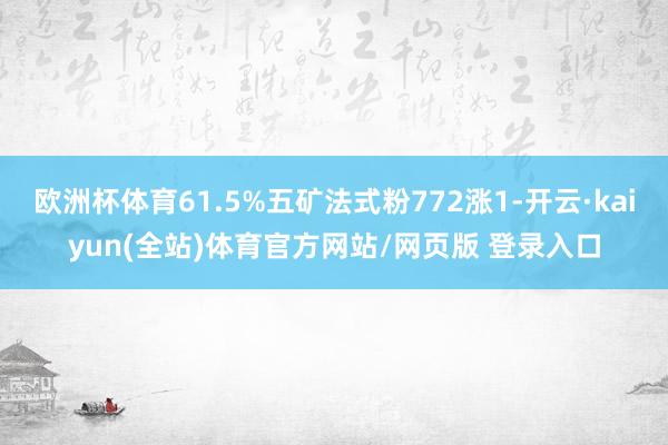 欧洲杯体育61.5%五矿法式粉772涨1-开云·kaiyun(全站)体育官方网站/网页版 登录入口