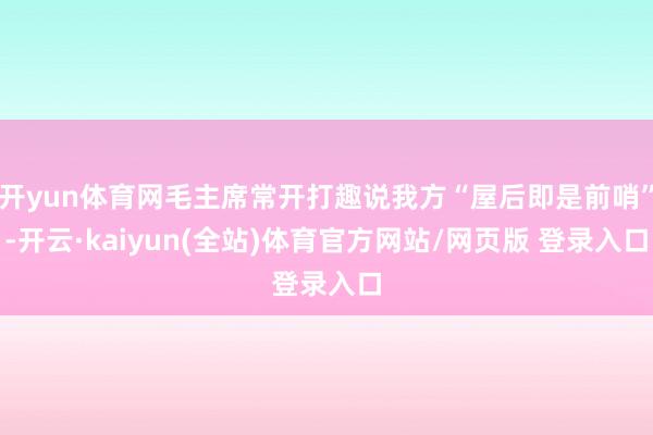 开yun体育网毛主席常开打趣说我方“屋后即是前哨”-开云·kaiyun(全站)体育官方网站/网页版 登录入口