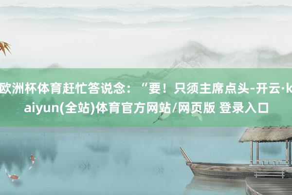 欧洲杯体育赶忙答说念：“要！只须主席点头-开云·kaiyun(全站)体育官方网站/网页版 登录入口