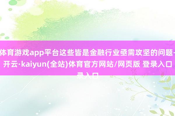 体育游戏app平台这些皆是金融行业亟需攻坚的问题-开云·kaiyun(全站)体育官方网站/网页版 登录入口