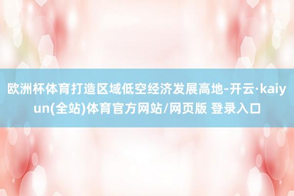 欧洲杯体育打造区域低空经济发展高地-开云·kaiyun(全站)体育官方网站/网页版 登录入口