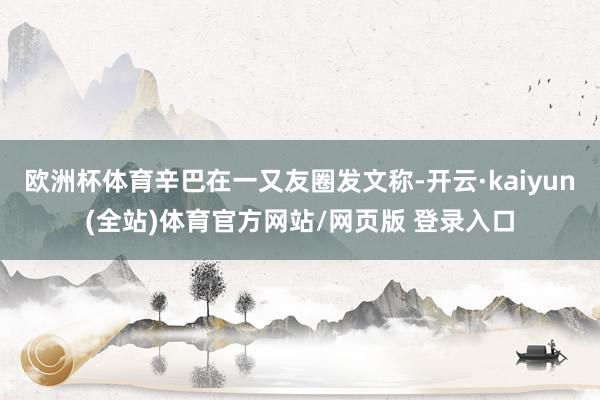 欧洲杯体育辛巴在一又友圈发文称-开云·kaiyun(全站)体育官方网站/网页版 登录入口