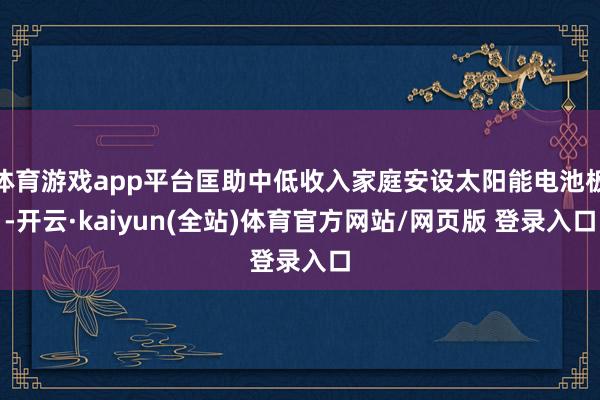 体育游戏app平台匡助中低收入家庭安设太阳能电池板-开云·kaiyun(全站)体育官方网站/网页版 登录入口