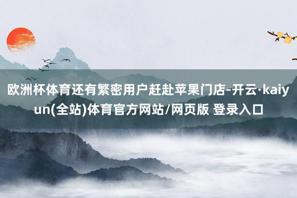 欧洲杯体育还有繁密用户赶赴苹果门店-开云·kaiyun(全站)体育官方网站/网页版 登录入口