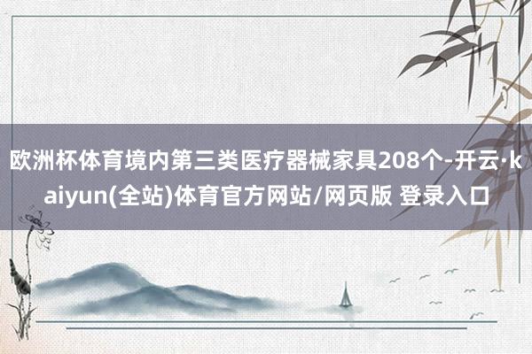 欧洲杯体育境内第三类医疗器械家具208个-开云·kaiyun(全站)体育官方网站/网页版 登录入口