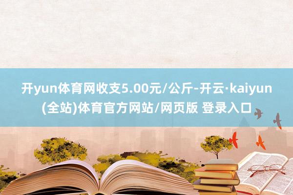 开yun体育网收支5.00元/公斤-开云·kaiyun(全站)体育官方网站/网页版 登录入口