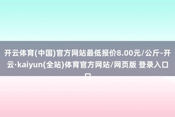 开云体育(中国)官方网站最低报价8.00元/公斤-开云·kaiyun(全站)体育官方网站/网页版 登录入口