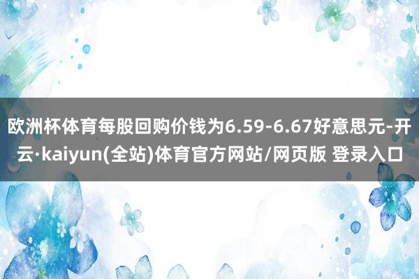 欧洲杯体育每股回购价钱为6.59-6.67好意思元-开云·kaiyun(全站)体育官方网站/网页版 登录入口