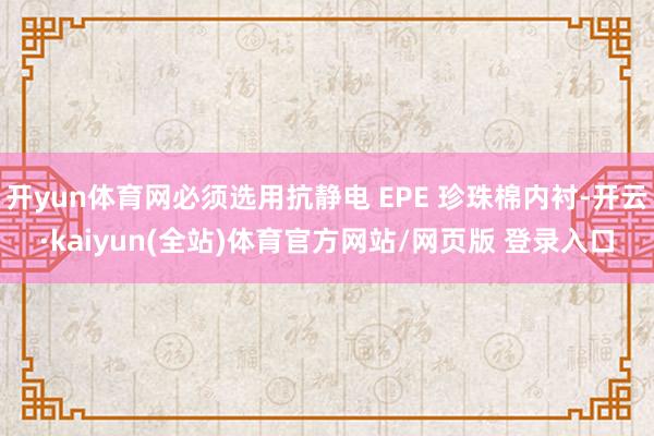 开yun体育网必须选用抗静电 EPE 珍珠棉内衬-开云·kaiyun(全站)体育官方网站/网页版 登录入口