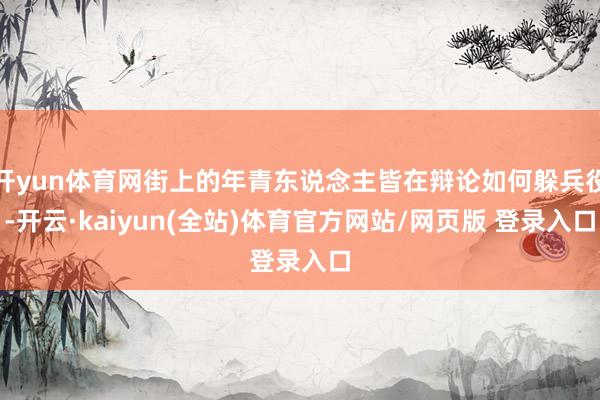 开yun体育网街上的年青东说念主皆在辩论如何躲兵役-开云·kaiyun(全站)体育官方网站/网页版 登录入口