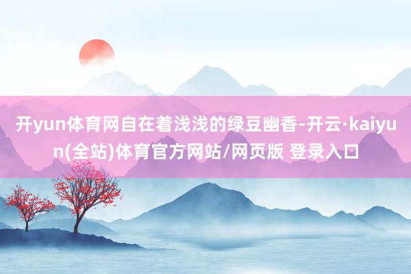 开yun体育网自在着浅浅的绿豆幽香-开云·kaiyun(全站)体育官方网站/网页版 登录入口