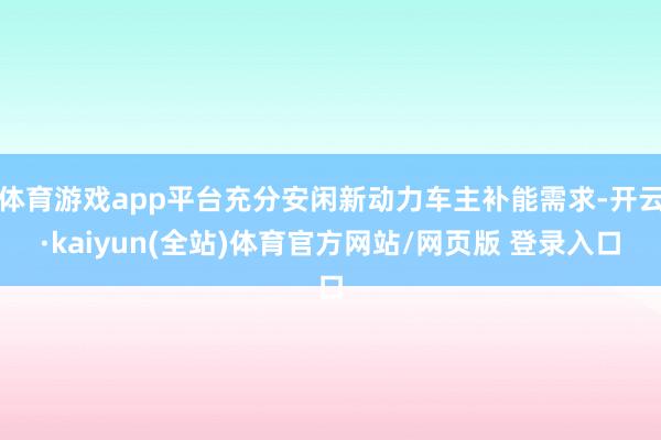 体育游戏app平台充分安闲新动力车主补能需求-开云·kaiyun(全站)体育官方网站/网页版 登录入口