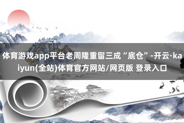 体育游戏app平台老周隆重留三成“底仓”-开云·kaiyun(全站)体育官方网站/网页版 登录入口