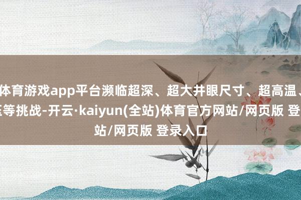 体育游戏app平台濒临超深、超大井眼尺寸、超高温、超高压等挑战-开云·kaiyun(全站)体育官方网站/网页版 登录入口