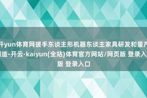 开yun体育网援手东谈主形机器东谈主家具研发和量产制造-开云·kaiyun(全站)体育官方网站/网页版 登录入口