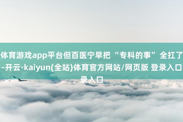 体育游戏app平台但百医宁早把 “专科的事” 全扛了-开云·kaiyun(全站)体育官方网站/网页版 登录入口