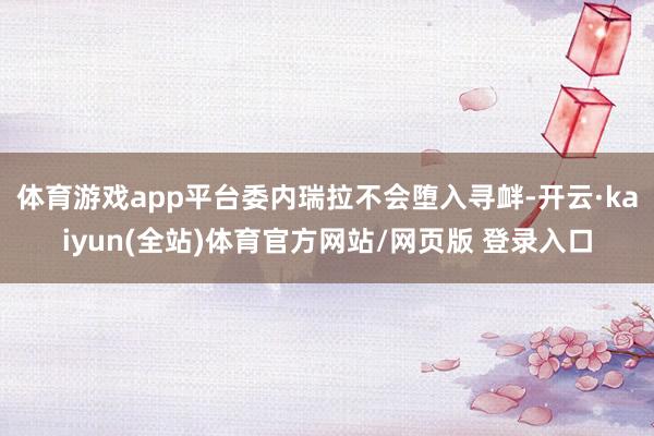 体育游戏app平台委内瑞拉不会堕入寻衅-开云·kaiyun(全站)体育官方网站/网页版 登录入口