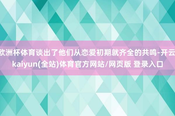 欧洲杯体育谈出了他们从恋爱初期就齐全的共鸣-开云·kaiyun(全站)体育官方网站/网页版 登录入口