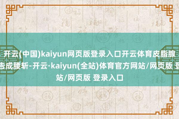 开云(中国)kaiyun网页版登录入口开云体育皮脂腺分泌量告成腰斩-开云·kaiyun(全站)体育官方网站/网页版 登录入口