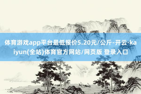 体育游戏app平台最低报价5.20元/公斤-开云·kaiyun(全站)体育官方网站/网页版 登录入口