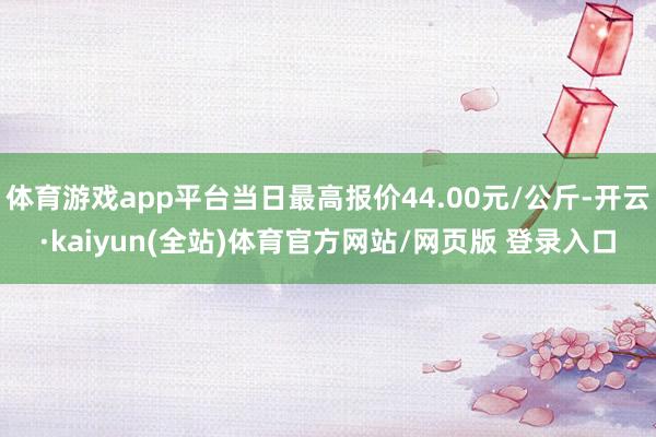 体育游戏app平台当日最高报价44.00元/公斤-开云·kaiyun(全站)体育官方网站/网页版 登录入口