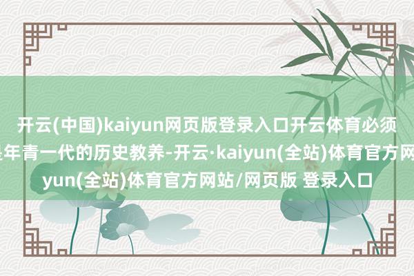开云(中国)kaiyun网页版登录入口开云体育必须加强对公共、相配是年青一代的历史教养-开云·kaiyun(全站)体育官方网站/网页版 登录入口